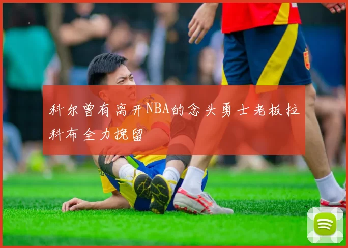 科尔曾有离开NBA的念头勇士老板拉科布全力挽留