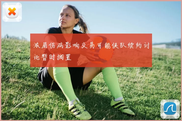 浓眉伤病影响交易可能侠队续约讨论暂时搁置