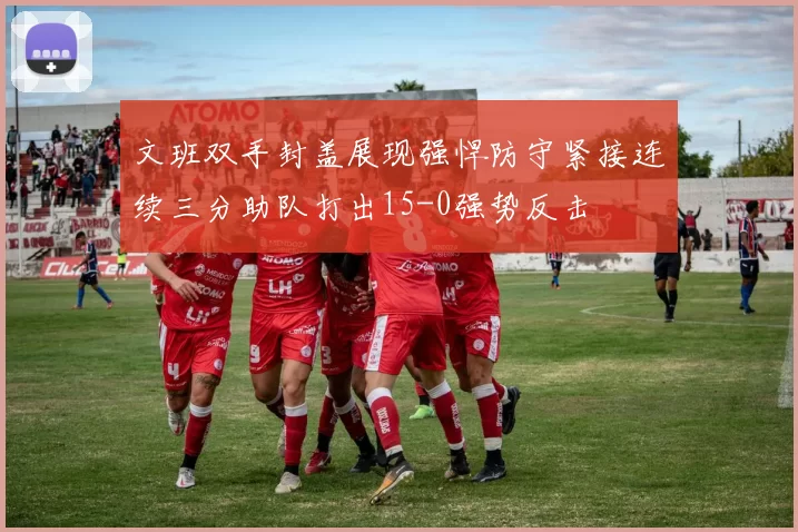 文班双手封盖展现强悍防守紧接连续三分助队打出15-0强势反击