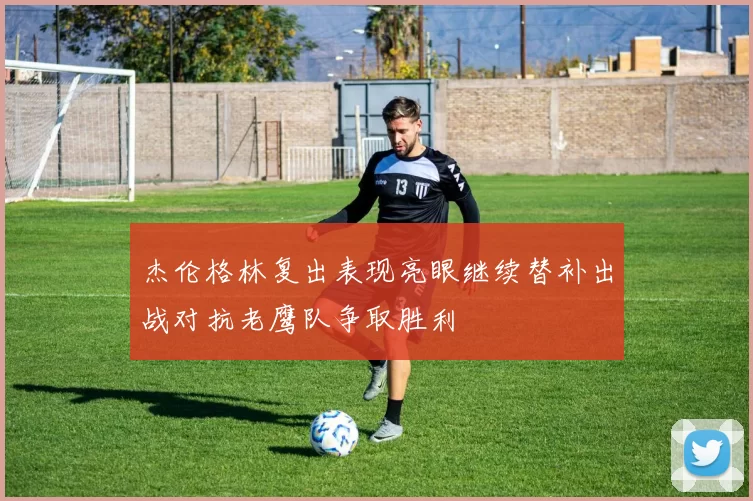 杰伦格林复出表现亮眼继续替补出战对抗老鹰队争取胜利