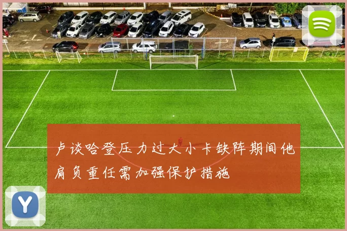 卢谈哈登压力过大小卡缺阵期间他肩负重任需加强保护措施