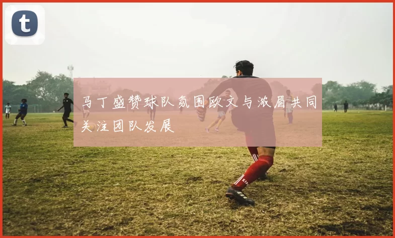 马丁盛赞球队氛围欧文与浓眉共同关注团队发展