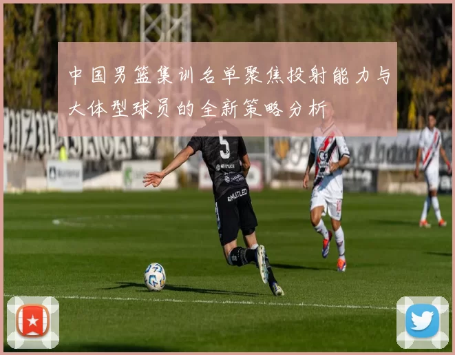 中国男篮集训名单聚焦投射能力与大体型球员的全新策略分析