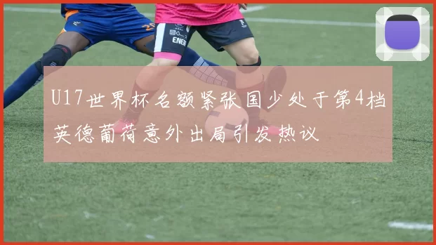U17世界杯名额紧张国少处于第4档英德葡荷意外出局引发热议