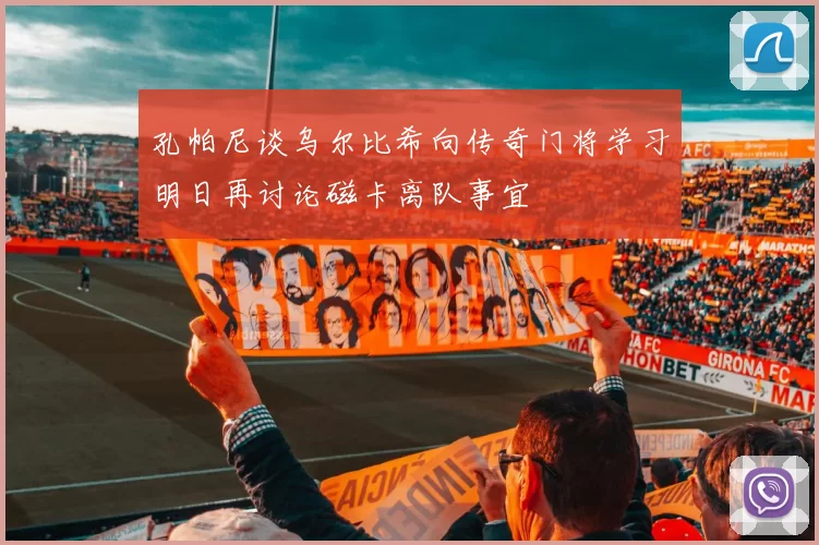 孔帕尼谈乌尔比希向传奇门将学习明日再讨论磁卡离队事宜