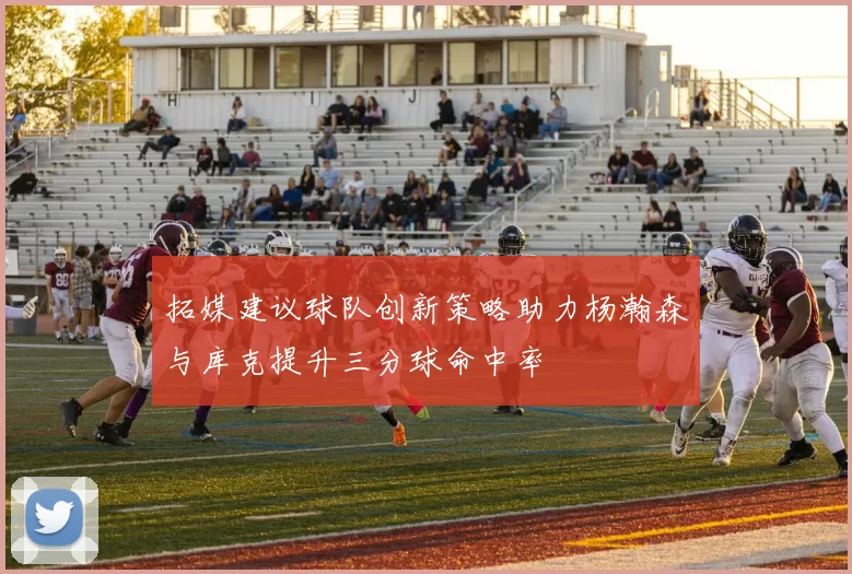 拓媒建议球队创新策略助力杨瀚森与库克提升三分球命中率