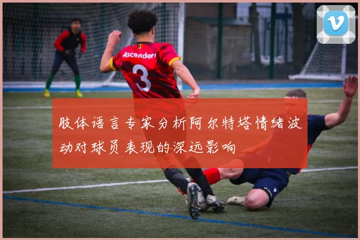 肢体语言专家分析阿尔特塔情绪波动对球员表现的深远影响