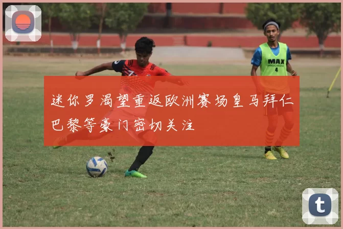 迷你罗渴望重返欧洲赛场皇马拜仁巴黎等豪门密切关注