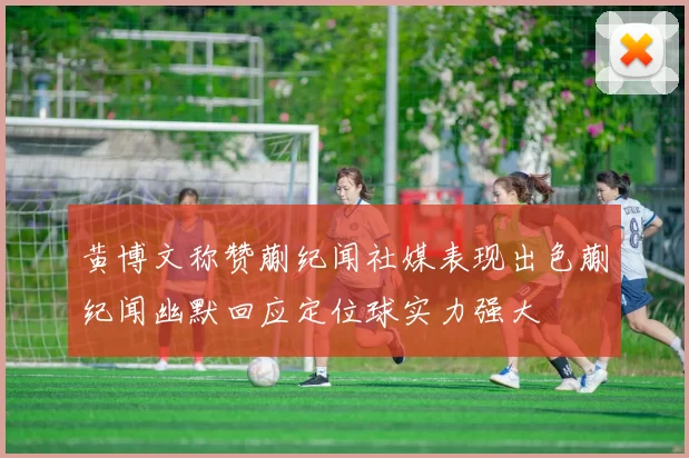 黄博文称赞蒯纪闻社媒表现出色蒯纪闻幽默回应定位球实力强大