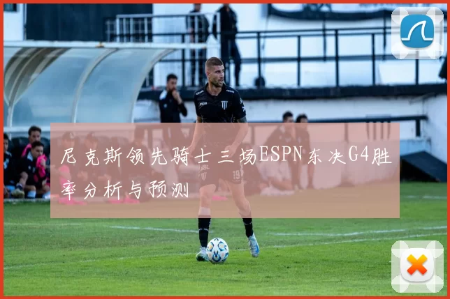 尼克斯领先骑士三场ESPN东决G4胜率分析与预测
