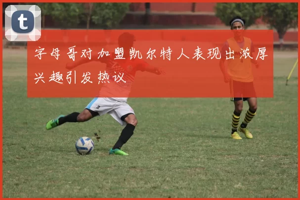 字母哥对加盟凯尔特人表现出浓厚兴趣引发热议